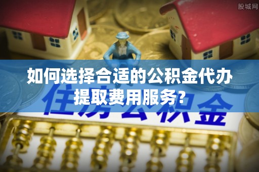 灵宝如何选择合适的公积金代办提取费用服务？