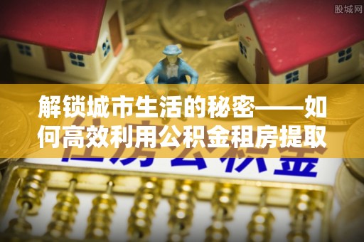 灵宝解锁城市生活的秘密——如何高效利用公积金租房提取政策优化居住体验