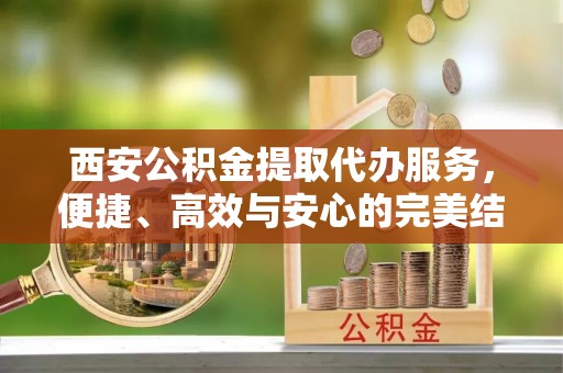灵宝西安公积金提取代办服务，便捷、高效与安心的完美结合