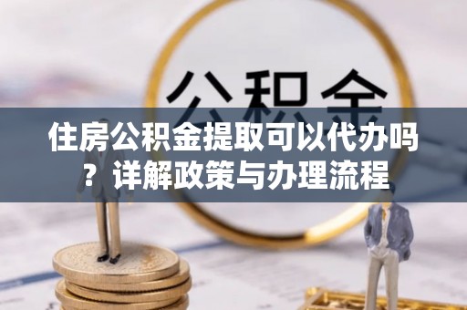 灵宝住房公积金提取可以代办吗？详解政策与办理流程
