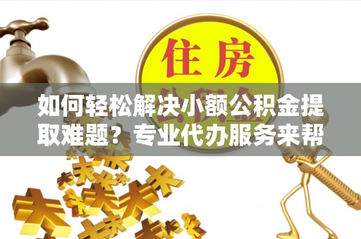 灵宝如何轻松解决小额公积金提取难题？专业代办服务来帮忙