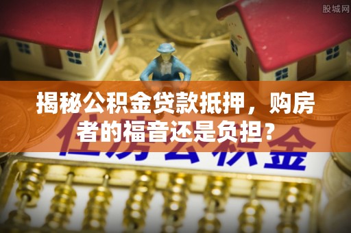 灵宝揭秘公积金贷款抵押，购房者的福音还是负担？