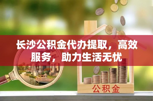 灵宝长沙公积金代办提取，高效服务，助力生活无忧