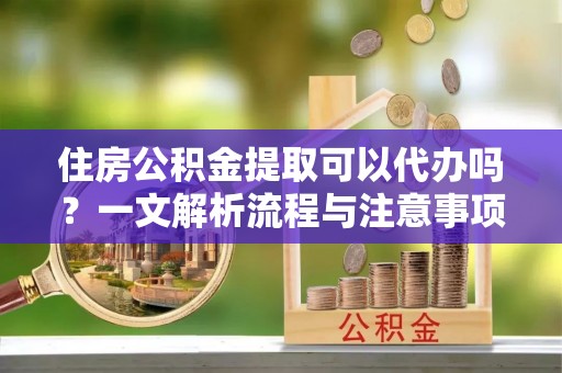 灵宝住房公积金提取可以代办吗？一文解析流程与注意事项