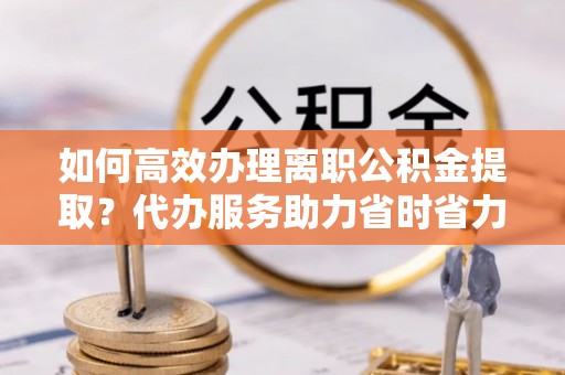 灵宝如何高效办理离职公积金提取？代办服务助力省时省力