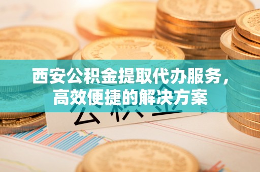灵宝西安公积金提取代办服务，高效便捷的解决方案