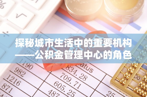 灵宝探秘城市生活中的重要机构——公积金管理中心的角色与意义