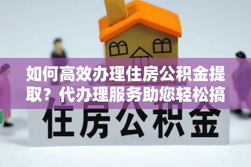 灵宝如何高效办理住房公积金提取？代办理服务助您轻松搞定