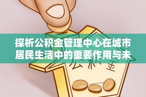 灵宝探析公积金管理中心在城市居民生活中的重要作用与未来发展趋势
