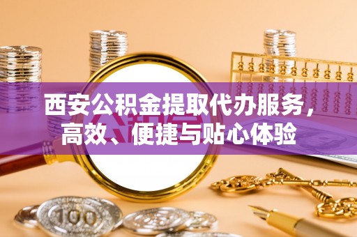 灵宝西安公积金提取代办服务，高效、便捷与贴心体验