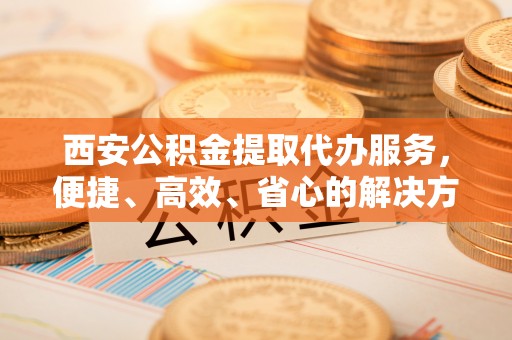 灵宝西安公积金提取代办服务，便捷、高效、省心的解决方案