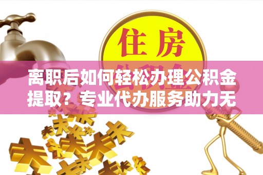 灵宝离职后如何轻松办理公积金提取？专业代办服务助力无忧