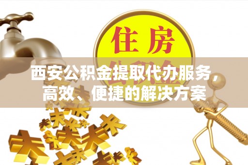 灵宝西安公积金提取代办服务，高效、便捷的解决方案