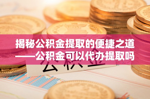 灵宝揭秘公积金提取的便捷之道——公积金可以代办提取吗？