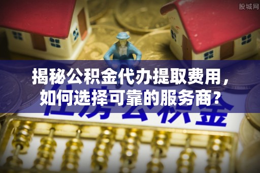 灵宝揭秘公积金代办提取费用，如何选择可靠的服务商？