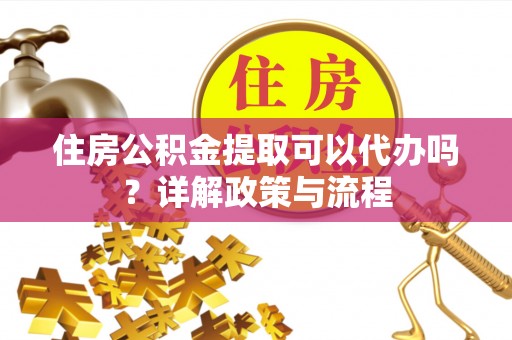 灵宝住房公积金提取可以代办吗？详解政策与流程