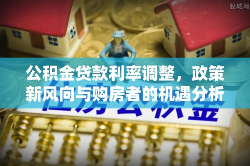 灵宝公积金贷款利率调整，政策新风向与购房者的机遇分析