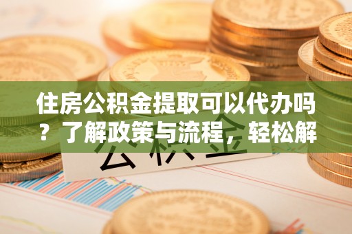 灵宝住房公积金提取可以代办吗？了解政策与流程，轻松解决你的疑问