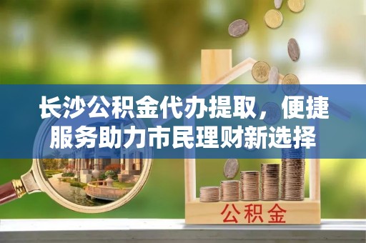 灵宝长沙公积金代办提取，便捷服务助力市民理财新选择