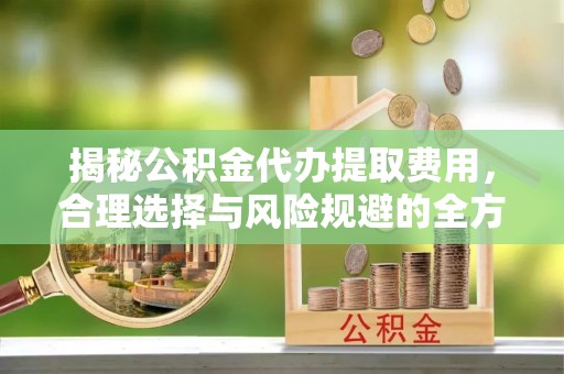 灵宝揭秘公积金代办提取费用，合理选择与风险规避的全方位解析
