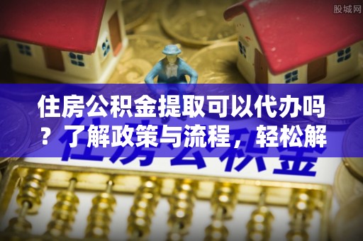 灵宝住房公积金提取可以代办吗？了解政策与流程，轻松解决疑问