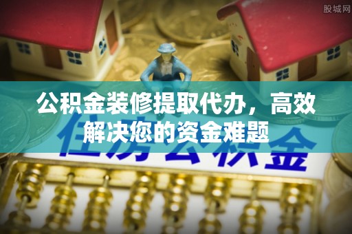 灵宝公积金装修提取代办，高效解决您的资金难题