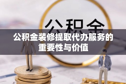 灵宝公积金装修提取代办服务的重要性与价值