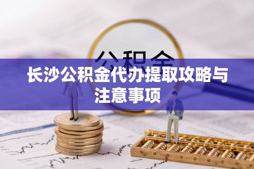 灵宝长沙公积金代办提取攻略与注意事项